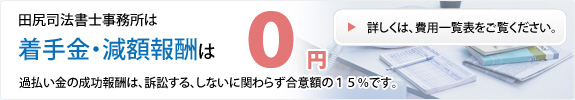 田尻司法書士事務所は着手金・減額報酬は0円 過払い金の成功報酬は、訴訟する、しないに関わらず合意額の15%です。詳しくは、費用一覧表をご覧ください。